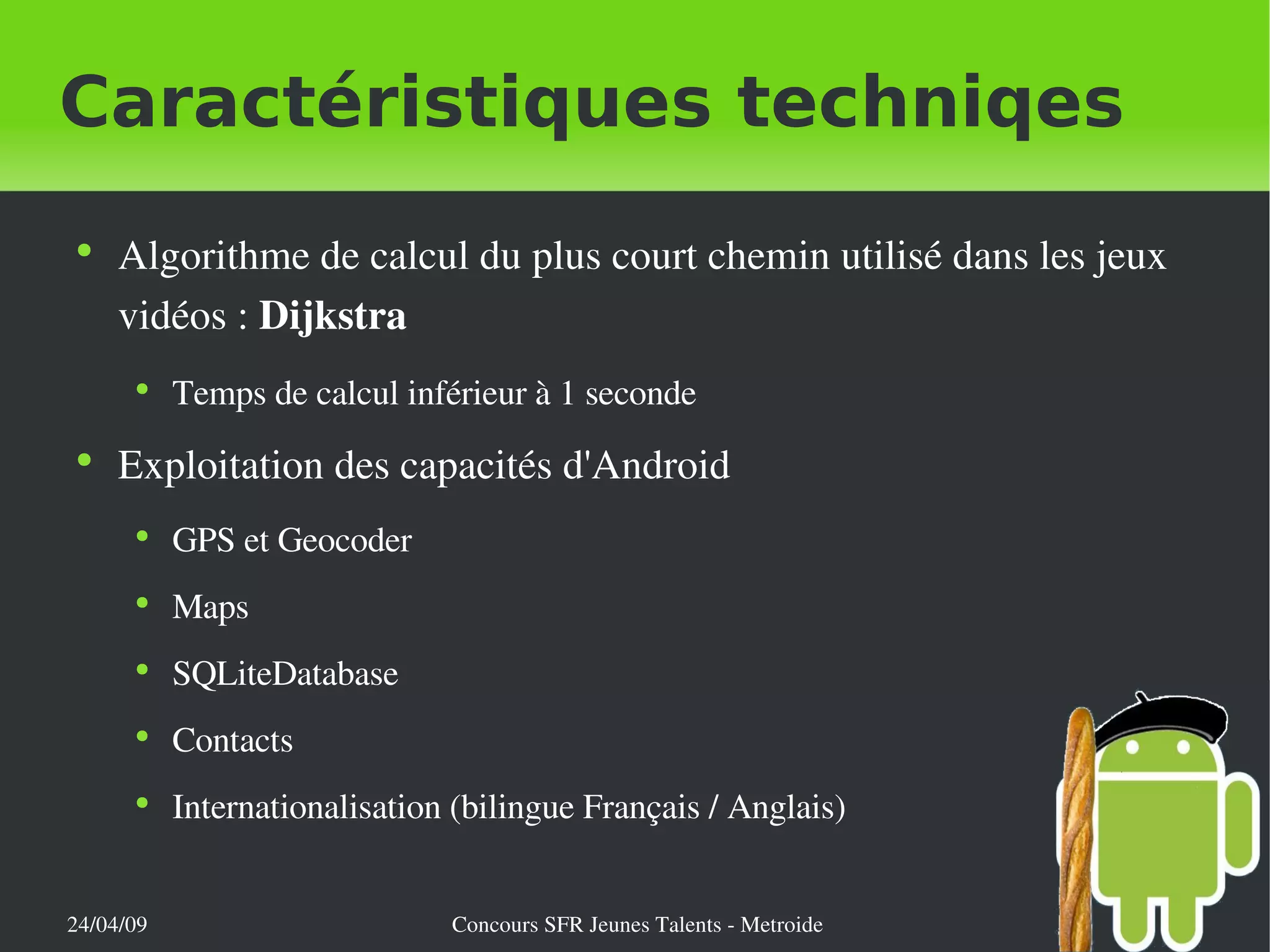 Caractéristiques techniqes Algorithme de calcul du plus court chemin utilisé dans les jeux vidéos :  Dijkstra Temps de calcul inférieur à 1 seconde Exploitation des capacités d'Android GPS et Geocoder Maps SQLiteDatabase Contacts Internationalisation (bilingue Français / Anglais) 