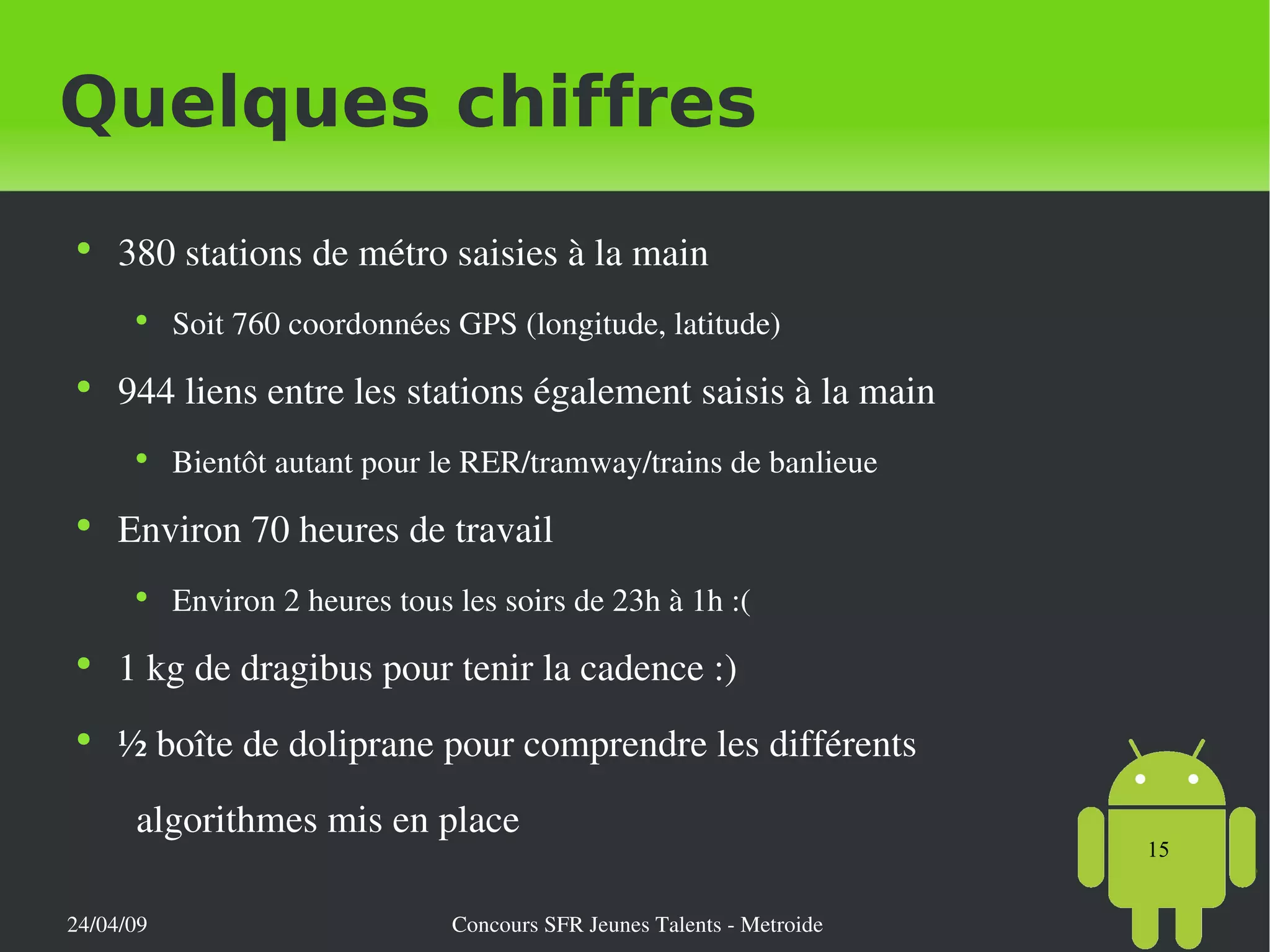 Quelques chiffres 380 stations de métro saisies à la main Soit 760 coordonnées GPS (longitude, latitude) 944 liens entre les stations également saisis à la main Bientôt autant pour le RER/tramway/trains de banlieue Environ 70 heures de travail Environ 2 heures tous les soirs de 23h à 1h :( 1 kg de dragibus pour tenir la cadence :) ½ boîte de doliprane pour comprendre les différents  algorithmes mis en place 