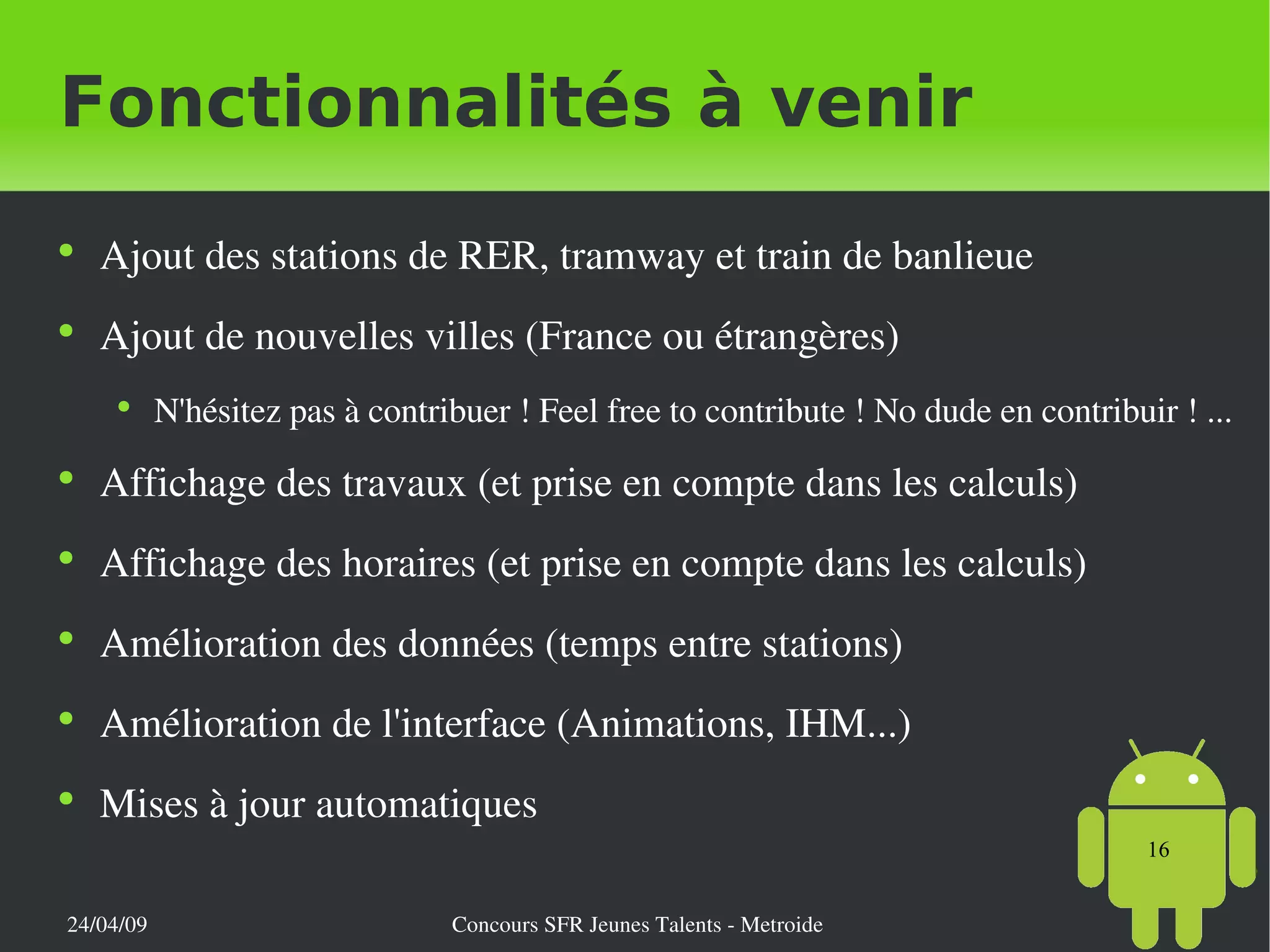 Fonctionnalités à venir Ajout des stations de RER, tramway et train de banlieue Ajout de nouvelles villes (France ou étrangères) N'hésitez pas à contribuer ! Feel free to contribute ! No dude en contribuir ! ... Affichage des travaux (et prise en compte dans les calculs) Affichage des horaires (et prise en compte dans les calculs) Amélioration des données (temps entre stations) Amélioration de l'interface (Animations, IHM...) Mises à jour automatiques 