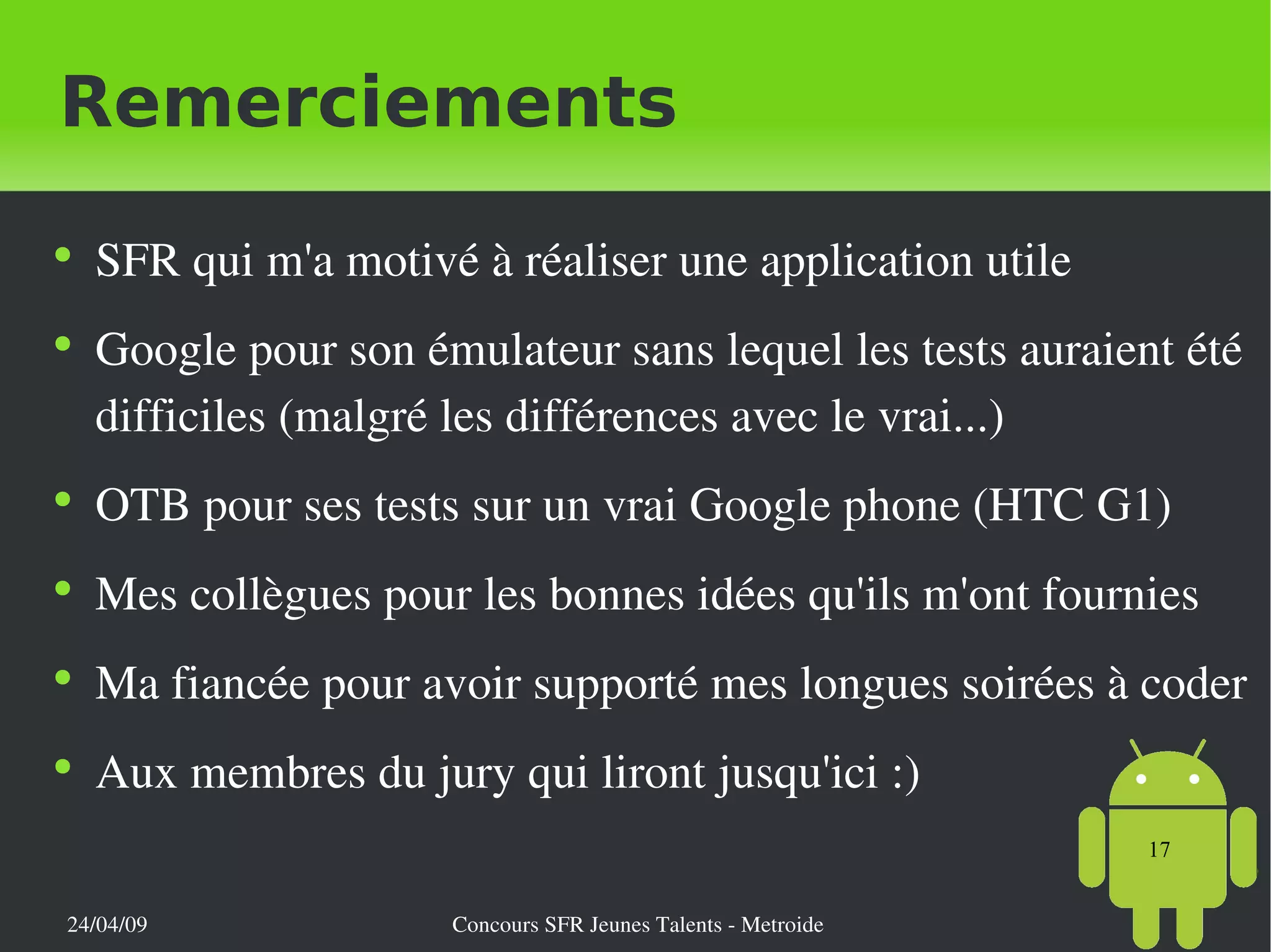Remerciements SFR qui m'a motivé à réaliser une application utile Google pour son émulateur sans lequel les tests auraient été difficiles (malgré les différences avec le vrai...) OTB pour ses tests sur un vrai Google phone (HTC G1) Mes collègues pour les bonnes idées qu'ils m'ont fournies Ma fiancée pour avoir supporté mes longues soirées à coder Aux membres du jury qui liront jusqu'ici :) 