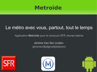 Metroïde Le métro avec vous, partout, tout le temps Application  Metroïde  pour le concours SFR Jeunes talents Jérôme Van Der Linden   (jeromevdl[at]gmail[dot]com) 