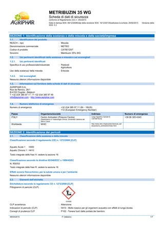 METRIBUZIN 35 WG
Scheda di dati di sicurezza
conforme al Regolamento (CE) n. 453/2010
Data di stampa SDS: 08/12/2008Data della revisione SDS: 16/12/2013Sostituisce la scheda: 25/04/2013 Versione della
SDS: 5.3
06/03/2014 IT (italiano) 1/7
SEZIONE 1: Identificazione della sostanza o della miscela e della società/impresa
1.1. Identificatore del prodotto
REACH – tipo : Miscela
Denominazione commerciale : METRO
Codice di prodotto : CA790125IT
Sinonimi : Metribuzin 35% WG
1.2. Usi pertinenti identificati della sostanza o miscela e usi sconsigliati
1.2.1. Usi pertinenti identificati
Specifica di uso professionale/industriale : Pesticidi
Agricoltura.
Uso della sostanza/ della miscela : Erbicida
1.2.2. Usi sconsigliati
Nessuna ulteriori informazione disponibile
1.3. Informazioni sul fornitore della scheda di dati di sicurezza
AGRIPHAR S.A.
Rue de Renory, 26/1
B-4102 Ougrée - Belgium
T +32 (0)4 385 97 11 - F +32 (0)4 385 97 49
info@agriphar.com - http://www.agriphar.com
1.4. Numero telefonico di emergenza
Numero di emergenza : +32 (0)4 385 97 11 (8h - 16h35)
112 (European Emergency Number)
Paese Organismo/società Indirizzo Numero di emergenza
ITALY Centro Antiveleni (Poisons Centre)
Dipartimento di Tossicologia Clinica, Universita Cattolica del
Sacro Cuore
Largo Agostino Gemelli 8
I-00168 Roma
+39 06 305 4343
Worldwide WHO http://www.who.int/gho/phe/chemical_saf
ety/poisons_centres/en/index.html
SEZIONE 2: Identificazione dei pericoli
2.1. Classificazione della sostanza o della miscela
Classificazione secondo il regolamento (CE) n. 1272/2008 [CLP]#
Aquatic Acute 1 H400
Aquatic Chronic 1 H410
Testo integrale delle frasi H: vedere la sezione 16
Classificazione secondo le direttive 65/548/EEC o 1999/45/EC
N; R50/53
Testo integrale delle frasi R: vedere la sezione 16
Effetti avversi fisicochimici, per la salute umana e per l’ambiente
Nessuna ulteriori informazione disponibile
2.2. Elementi dell’etichetta
Etichettatura secondo la regolamento CE n. 1272/2008 [CLP]
Pittogrammi di pericolo (CLP) :
GHS09
CLP avvertenza : Attenzione
Indicazioni di pericolo (CLP) : H410 - Molto tossico per gli organismi acquatici con effetti di lunga durata.
Consigli di prudenza CLP : P102 - Tenere fuori dalla portata dei bambini.
 