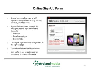 Online Sign Up Form

•   Simple form to allow user to self-
    segment their preferences (e.g. hockey,
    baseball, weather, news)
•   Sign-up button placed strategically
    throughout other digital marketing
    channels
     - Website
     - Email campaigns
     - Social media
•   Clicking on sign-up button brings users to
    the sign-up page
•   Opt-in flow follows CWTA guidelines
•   Sign-up form can be optimized for
    interaction from a mobile device




                                                      10
 