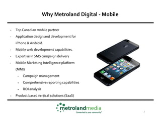 Why Metroland Digital - Mobile

•   Top Canadian mobile partner
•   Application design and development for
    iPhone & Android.
•   Mobile web development capabilities.
•   Expertise in SMS campaign delivery
•   Mobile Marketing Intelligence platform
    (MMI)
     •   Campaign management
     •   Comprehensive reporting capabilities
     •   ROI analysis
•   Product based vertical solutions (SaaS)



                                                         2
 