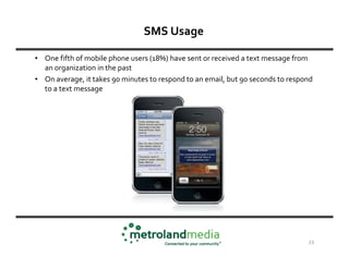 SMS Usage

• One fifth of mobile phone users (18%) have sent or received a text message from
  an organization in the past
• On average, it takes 90 minutes to respond to an email, but 90 seconds to respond
  to a text message




                                                                                 23
 