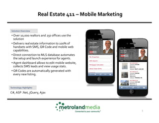 Real Estate 411 – Mobile Marketing

 Solution Overview
 • Over 10,000 realtors and 250 offices use the
   solution
 • Delivers real estate information to 100% of
   handsets with SMS, QR Code and mobile web
   capabilities.
 • Direct connection to MLS database automates
   the setup and launch experience for agents.
 • Agent dashboard allows to edit mobile website,
   collects SMS leads and view usage stats.
 • QR Codes are automatically generated with
   every new listing.



Technology Highlights

C#, ASP .Net, jQuery, Ajax




                                                             5
 