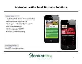 Metroland YAP – Small Business Solutions

 Solution Overview

 •   Metroland YAP - Small Business Initiative
 • Mobile internet optimization
 • Over 3,000 SMBs on system currently
 • 100 template designs
 • Online sign-up and CRM
 • Clickt-to-Call functionality




Technology Highlights

C#, ASP .Net, jQuery, Ajax




                                                             6
 