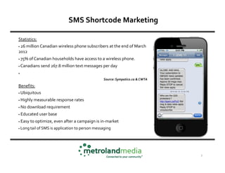 SMS Shortcode Marketing

Statistics:
•26 million Canadian wireless phone subscribers at the end of March
2012
•   75% of Canadian households have access to a wireless phone.
•   Canadians send 267.8 million text messages per day
•

                                                   Source: Sympatico.ca & CWTA

Benefits:
•   Ubiquitous
•   Highly measurable response rates
•   No download requirement
•   Educated user base
•   Easy to optimize, even after a campaign is in-market
•   Long tail of SMS is application to person messaging




                                                                                 7
 