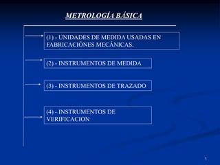 1
METROLOGÍA BÁSICA
(2) - INSTRUMENTOS DE MEDIDA
(1) - UNIDADES DE MEDIDA USADAS EN
FABRICACIÓNES MECÁNICAS.
(3) - INSTRUMENTOS DE TRAZADO
(4) - INSTRUMENTOS DE
VERIFICACION
 