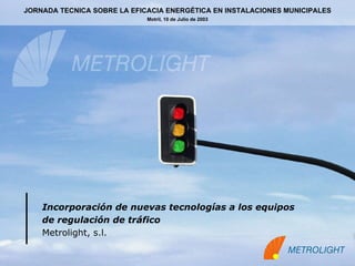 Incorporación de nuevas tecnologías a los equipos  de regulación de tráfico   Metrolight, s.l. JORNADA TECNICA SOBRE LA EFICACIA ENERGÉTICA EN INSTALACIONES MUNICIPALES Motril, 10 de Julio de 2003 