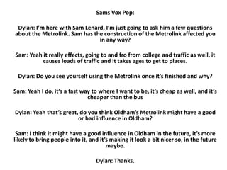 Sams Vox Pop:

Dylan: I’m here with Sam Lenard, I’m just going to ask him a few questions
about the Metrolink. Sam has the construction of the Metrolink affected you
in any way?
Sam: Yeah it really effects, going to and fro from college and traffic as well, it
causes loads of traffic and it takes ages to get to places.
Dylan: Do you see yourself using the Metrolink once it’s finished and why?
Sam: Yeah I do, it’s a fast way to where I want to be, it’s cheap as well, and it’s
cheaper than the bus
Dylan: Yeah that’s great, do you think Oldham’s Metrolink might have a good
or bad influence in Oldham?
Sam: I think it might have a good influence in Oldham in the future, it’s more
likely to bring people into it, and it’s making it look a bit nicer so, in the future
maybe.
Dylan: Thanks.

 