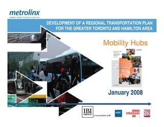DEVELOPMENT OF A REGIONAL TRANSPORTATION PLAN
    FOR THE GREATER TORONTO AND HAMILTON AREA


                        Mobility Hubs




                          January 2008
 