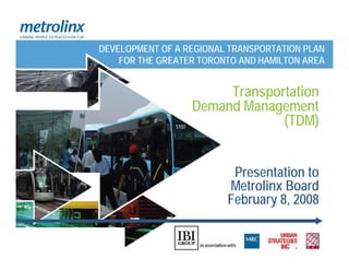 DEVELOPMENT OF A REGIONAL TRANSPORTATION PLAN
    FOR THE GREATER TORONTO AND HAMILTON AREA


                       Transportation
                  Demand Management
                               (TDM)


                          Presentation to
                         Metrolinx Board
                         February 8, 2008
 