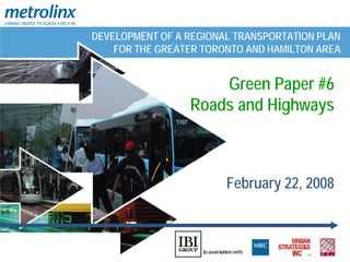 DEVELOPMENT OF A REGIONAL TRANSPORTATION PLAN
    FOR THE GREATER TORONTO AND HAMILTON AREA


                     Green Paper #6
                 Roads and Highways



                        February 22, 2008
 