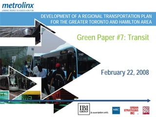 DEVELOPMENT OF A REGIONAL TRANSPORTATION PLAN
    FOR THE GREATER TORONTO AND HAMILTON AREA


              Green Paper #7: Transit



                        February 22, 2008
 