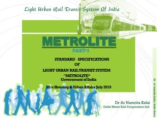 DrArNamritaKalsi,DelhiMetro
Light Urban Rail Transit System Of India
STANDARD SPECIFICATIONS
OF
LIGHT URBAN RAILTRANSITSYSTEM
"METROLITE“
GovernmentofIndia
M/oHousing&UrbanAffairsJuly2019
METROLITE
Dr Ar Namrita Kalsi
Delhi Metro Rail Corporation Ltd.
 