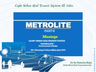 DrArNamritaKalsi,DelhiMetro
Light Urban Rail Transit System Of India
Musings
LIGHT URBAN RAILTRANSITSYSTEM
"METROLITE“
GovernmentofIndia
M/oHousing&UrbanAffairsJuly2019
METROLITE
Dr Ar Namrita Kalsi
Delhi Metro Rail Corporation Ltd.
 