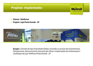 Projetos Implantados


 Cliente: Telefônica
 Projeto: Loja Praia Grande - SP




 Escopo: Contrato do tipo Empreitada Global, incluindo os serviços de Levantamento,
 Planejamento, Gerenciamento, Execução das Obras e Implantação da ambientação e
 sinalização da Loja Telefônica Praia Grande - SP.
 