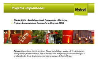 Projetos Implantados


 Cliente: ESPM – Escola Superior de Propaganda e Marketing
 Projeto: Ambientação do Campus Porto Alegre da ESPM




 Escopo: Contrato do tipo Empreitada Global, incluindo os serviços de Levantamento,
 Planejamento, Gerenciamento, Execução das Obras e Implantação da ambientação e
 sinalização das áreas de vivência externas no campus de Porto Alegre.
 