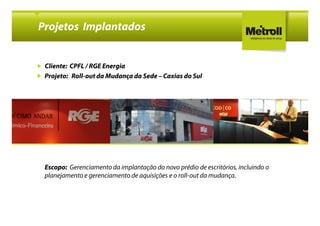 Projetos Implantados


 Cliente: CPFL / RGE Energia
 Projeto: Roll-out da Mudança da Sede – Caxias do Sul
          Roll-




 Escopo: Gerenciamento da implantação do novo prédio de escritórios, incluindo o
 planejamento e gerenciamento de aquisições e o roll-out da mudança.
 