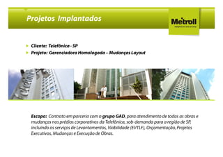 Projetos Implantados


 Cliente: Telefônica - SP
 Projeto: Gerenciadora Homologada – Mudanças Layout




 Escopo: Contrato em parceria com o grupo GAD, para atendimento de todas as obras e
 mudanças nos prédios corporativos da Telefônica, sob-demanda para a região de SP,
 incluindo os serviços de Levantamentos, Viabilidade (EVTLF), Orçamentação, Projetos
 Executivos, Mudanças e Execução de Obras.
 