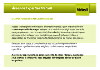 Áreas de Expertise Metroll

I) Obras Rápidas (Fast Constructions)


Nossos clientes precisam que seus empreendimentos sejam implantados em
um curto período de tempo, seja por uma decisão estratégica (por exemplo,
inauguração antes dos concorrentes), de marketing (uma data relevante para
a inauguração), seja por uma decisão legal (prazo legal para realizar a
adequação), ou financeira (retomada do faturamento ou multas por atraso).

Em todos estes casos, a complexidade e os riscos do empreendimento
aumentam significativamente, exigindo conhecimentos e experiência
específica.

A Metroll é especialista no gerenciamento de obras rápidas, auxiliando
seus clientes a concluir os seus projetos estratégicos dentro do prazo
estipulado.
 