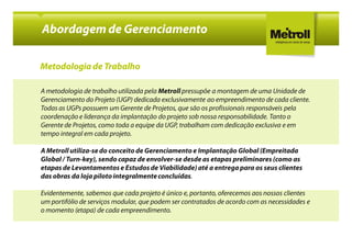 Abordagem de Gerenciamento

Metodologia de Trabalho

A metodologia de trabalho utilizada pela Metroll pressupõe a montagem de uma Unidade de
Gerenciamento do Projeto (UGP) dedicada exclusivamente ao empreendimento de cada cliente.
Todas as UGPs possuem um Gerente de Projetos, que são os profissionais responsáveis pela
coordenação e liderança da implantação do projeto sob nossa responsabilidade. Tanto o
Gerente de Projetos, como toda a equipe da UGP, trabalham com dedicação exclusiva e em
tempo integral em cada projeto.

A Metroll utiliza-se do conceito de Gerenciamento e Implantação Global (Empreitada
Global / Turn-key), sendo capaz de envolver-se desde as etapas preliminares (como as
etapas de Levantamentos e Estudos de Viabilidade) até a entrega para os seus clientes
das obras da loja piloto integralmente concluídas.

Evidentemente, sabemos que cada projeto é único e, portanto, oferecemos aos nossos clientes
um portifólio de serviços modular, que podem ser contratados de acordo com as necessidades e
o momento (etapa) de cada empreendimento.
 