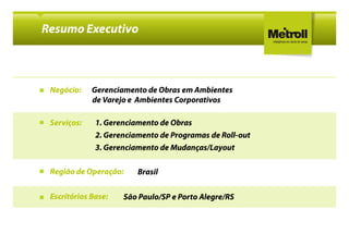 Resumo Executivo



 Negócio:    Gerenciamento de Obras em Ambientes
             de Varejo e Ambientes Corporativos

 Serviços:    1. Gerenciamento de Obras
              2. Gerenciamento de Programas de Roll-out
                                               Roll-
              3. Gerenciamento de Mudanças/Layout

 Região de Operação:     Brasil

 Escritórios Base:   São Paulo/SP e Porto Alegre/RS
 