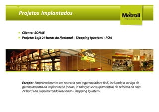 Projetos Implantados


 Cliente: SONAE
 Projeto: Loja 24 horas do Nacional – Shopping Iguatemi - POA




 Escopo: Empreendimento em parceria com a gerenciadora RAE, incluindo o serviço de
 gerenciamento da implantação (obras, instalações e equipamentos) da reforma da Loja
 24 horas do Supermercado Nacional – Shopping Iguatemi.
 