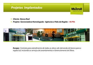Projetos Implantados


 Cliente: Banco Real
 Projeto: Gerenciadora Homologada - Agências e Pabs da Região – 45 PVs




 Escopo: Contrato para atendimento de todas as obras sob-demanda do banco para a
 região Sul, incluindo os serviços de Levantamentos e Gerenciamento de Obras.
 