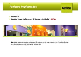Projetos Implantados


 Cliente: Oi
 Projeto: Lojas - Light, Agex e Oi Atende – Região Sul – 83 PVs




 Escopo: Levantamentos, proposta de Layout, projetos executivos e fiscalização das
 implantações das lojas da Oi na Região Sul.
 