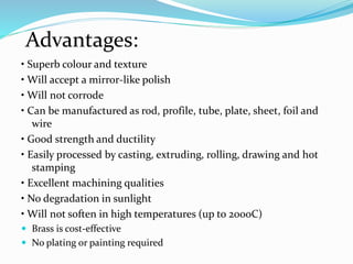 • Superb colour and texture
• Will accept a mirror-like polish
• Will not corrode
• Can be manufactured as rod, profile, tube, plate, sheet, foil and
wire
• Good strength and ductility
• Easily processed by casting, extruding, rolling, drawing and hot
stamping
• Excellent machining qualities
• No degradation in sunlight
• Will not soften in high temperatures (up to 200oC)
 Brass is cost-effective
 No plating or painting required
Advantages:
 