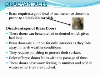 DISADVANTAGES
 Brass requires a good deal of maintenance since it is
prone to a blackish tarnish.
Disadvantages of Brass Doors
 These doors can be scratched or dented which gives
bad look.
 Brass doors are suitable for only interiors as they fade
away in harsh weather conditions.
 They require polishing to protect their surface.
 Color of brass doors fades with the passage of time.
 These doors have warm feeling in summer and cold in
winter when they are touched.
 