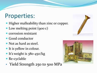 Properties:
 Higher malleability than zinc or copper.
 Low melting point (900 c)
 corrosion resistant
 Good conductor
 Not as hard as steel.
 It is yellow in colour.
 It’s weight is 380-450/kg
 Re-cyclable
• Yield Strength 250 to 500 MPa
 