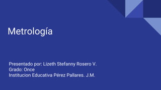 Metrología
Presentado por: Lizeth Stefanny Rosero V.
Grado: Once
Institucion Educativa Pérez Pallares. J.M.
 