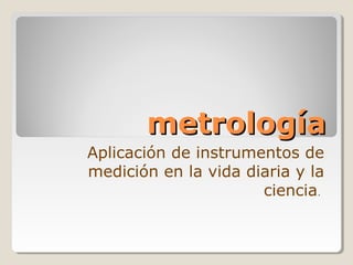 metrologíametrología
Aplicación de instrumentos de
medición en la vida diaria y la
ciencia.
 