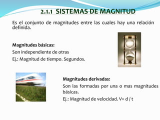 Es el conjunto de magnitudes entre las cuales hay una relación
definida.
2.1.1 SISTEMAS DE MAGNITUD
Magnitudes derivadas:
Son las formadas por una o mas magnitudes
básicas.
Ej.: Magnitud de velocidad. V= d / t
Magnitudes básicas:
Son independiente de otras
Ej.: Magnitud de tiempo. Segundos.
 