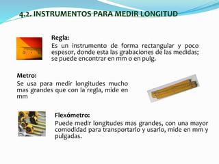 4.2. INSTRUMENTOS PARA MEDIR LONGITUD
Regla:
Es un instrumento de forma rectangular y poco
espesor, donde esta las grabaciones de las medidas;
se puede encontrar en mm o en pulg.
Flexómetro:
Puede medir longitudes mas grandes, con una mayor
comodidad para transportarlo y usarlo, mide en mm y
pulgadas.
Metro:
Se usa para medir longitudes mucho
mas grandes que con la regla, mide en
mm
 