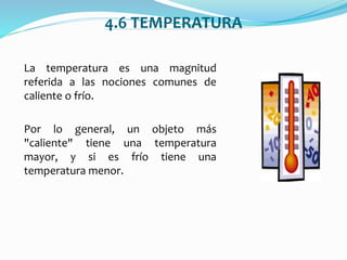 4.6 TEMPERATURA
La temperatura es una magnitud
referida a las nociones comunes de
caliente o frío.
Por lo general, un objeto más
"caliente" tiene una temperatura
mayor, y si es frío tiene una
temperatura menor.
 