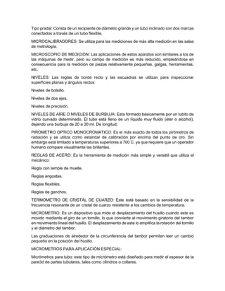 Tipo pradal: Consta de un recipiente de diámetro grande y un tubo inclinado con dos marcas
conectados a través de un tubo flexible.
MICROCALIBRADORES: Se utiliza para las mediciones de más alta medición en las salas
de metrología.
MICROSCOPIO DE MEDICION: Las aplicaciones de estos aparatos son similares a los de
las máquinas de medir, pero su campo de medición es más reducido, empleándose en
consecuencia para la medición de piezas relativamente pequeñas, galgas, herramientas,
etc.
NIVELES: Las reglas de borde recto y las escuadras se utilizan para inspeccionar
superficies planas y ángulos rectos:
Niveles de bolsillo.
Niveles de dos ejes.
Niveles de precisión.
NIVELES DE AIRE O NIVELES DE BURBUJA: Esta formado básicamente por un tubito de
vidrio curvado determinado. El tubo está lleno de un líquido muy fluido (éter o alcohol),
dejando una burbuja de 20 a 30 ml. De longitud.
PIROMETRO OPTICO MONOCROMATICO: Es el más exacto de todos los pirómetros de
radiación y se utiliza como estándar de calibración por encima del punto de oro. Sin
embargo está limitado a temperaturas superiores a 700 C. ya que requiere que un operador
humano compare visualmente las brillantes.
REGLAS DE ACERO: Es la herramienta de medición más simple y versátil que utiliza el
mecánico:
Regla con temple de muelle.
Reglas angostas.
Reglas flexibles.
Reglas de ganchos.
TERMOMETRO DE CRISTAL DE CUARZO: Este está basado en la sensibilidad de la
frecuencia resonante de un cristal de cuarzo resistente a los cambios de temperatura.
MICROMETRO: Es un dispositivo que mide el desplazamiento del husillo cuando este es
movido mediante el giro de un tornillo, lo que convierte al movimiento giratorio del tambor
en movimiento lineal del husillo. El desplazamiento de este lo amplifica la rotación del tornillo
y el diámetro del tambor.
Las graduaciones de alrededor de la circunferencia del tambor permiten leer un cambio
pequeño en la posición del husillo.
MICROMETROS PARA APLICACIÓN ESPECIAL:
Micrómetros para tubo: este tipo de micrómetro está diseñado para medir el espesor de la
pare3d de partes tubulares, tales como cilindros o collares.
 