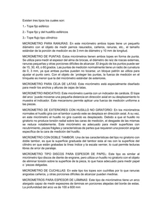 Existen tres tipos los cuales son:
1.- Tope fijo esférico
2.- Tope fijo y del husill0o esféricos
3.- Tope flujo tipo cilíndrico
MICROMETRO PARA RANURAS: En este micrómetro ambos topes tiene un pequeño
diámetro con el objeto de medir pernos rasurados, cañeros, ranuras, etc., el tamaño
estándar de la porción de medición es de 3 mm de diámetro y 10 mm de longitud.
MICROMETRO DE PUNTAS: Estos micrómetros tienen ambos topes en forma de punta.
Se utiliza para medir el espesor del alma de brocas, el diámetro de raíz de roscas externas,
ranuras pequeñas y otras porciones difíciles de alcanzar. El ángulo de los puntos puede ser
de 15, 30, 45, o 60 grados. Las puntas de medición normalmente tiene un radio de curvatura
de 0, 3 mm, ya que ambas puntas pueden no tocarse; un bloque patrón se utiliza para
ajustar el punto cero. Con el objeto de `proteger las puntas, la fuerza de medición en el
trinquete es menor que la del micrómetro estándar de exteriores.
MICROMETRO PARA CEJA DE LATAS: Este micrómetro está especialmente diseñado
para medir los anchos y alturas de cejas de latas.
MICROMETRO INDICATIVO: Este micrómetro cuenta con un indicador de carátula. El tope
del arco `puede moverse una pequeña distancia en dirección axial en su desplazamiento lo
muestra el indicador. Este mecanismo permite aplicar una fuerza de medición uniforme a
las piezas.
MICROMETRO DE EXTERIORES CON HUSILLO NO GIRATORIO: En los micrómetros
normales el husillo gira con el tambor cuando este se desplaza en dirección axial. A su vez,
en este micrómetro el husillo no gira cuando es desplazado. Debido a que el husillo no
giratorio no produce torsión radial sobre las caras de medición, el desgaste de las mismas
se reduce notablemente. Este micrómetro es adecuado para medir superficies con
recubrimiento, piezas frágiles y características de partes que requieren una posición angular
específica de la cara de medición del husillo.
MICROMETRO CON DOBLE TAMBOR: Una de las características del tipo no giratorio con
doble tambor, es que la superficie graduada del tambor esta al ras con la superficie del
cilindro en que están grabadas la línea índice y la escala vernier, lo cual permite lecturas
libres de error de paralaje.
MICROMETRO TIPO DISCOS PARA ESPESOR DE PAPEL: Este tipo es similar al
micrómetro tipo discos de diente de engrane, pero utiliza un husillo no giratorio con el objeto
de eliminar torsión sobre la superficie de la pieza, lo que hace adecuado para medir papel
o `piezas delgadas.
MICROMETRO DE CUCHILLAS: En este tipo los topes son cuchillas por lo que ranuras
angostas cañeros, y otras porciones difíciles de alcanzar pueden medirse.
MICROMETROS PARA ESPESOR DE LÁMINAS: Este tipo de micrómetros tiene un arco
alargado capaz de medir espesores de láminas en porciones alejadas del borde de estas.
La profundidad del arco va de 100 a 600 mm
 