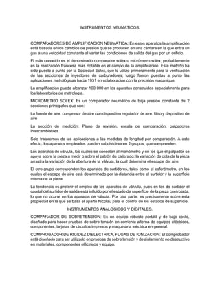 INSTRUMENTOS NEUMATICOS.
COMPARADORES DE AMPLIFICACION NEUMATICA: En estos aparatos la amplificación
está basada en los cambios de presión que se producen en una cámara en la que entra un
gas a una velocidad constante al variar las condiciones de salida del gas por un orificio.
El más conocido es el denominado comparador solex o micrómetro solex; probablemente
es la realización francesa más notable en el campo de la amplificación. Este método ha
sido puesto a punto por la Sociedad Solex, que lo utilizo primeramente para la verificación
de las secciones de inyectores de carburadores; luego fueron puestas a punto las
aplicaciones metrológicas hacia 1931 en colaboración con la precisión macanique.
La amplificación puede alcanzar 100 000 en los aparatos construidos especialmente para
los laboratorios de metrología.
MICROMETRO SOLEX: Es un comparador neumático de baja presión constante de 2
secciones principales que son:
La fuente de aire: compresor de aire con dispositivo regulador de aire, filtro y dispositivo de
aire
La sección de medición: Plano de revisión, escala de comparación, palpadores
intercambiables.
Solo trataremos de las aplicaciones a las medidas de longitud por comparación. A este
efecto, los aparatos empleados pueden subdividirse en 2 grupos, que comprenden:
Los aparatos de válvula, los cuales se conectan al manómetro y en los que el palpador se
apoya sobre la pieza a medir o sobre el patrón de calibrado; la variación de cota de la pieza
arrastra la variación de la abertura de la válvula, la cual determina el escape del aire;
El otro grupo corresponden los aparatos de surtidores, tales como el esferómetro, en los
cuales el escape de aire está determinado por la distancia entre el surtidor y la superficie
misma de la pieza.
La tendencia es preferir el empleo de los aparatos de válvula, pues en los de surtidor el
caudal del surtidor de salida está influido por el estado de superficie de la pieza controlada,
lo que no ocurre en los aparatos de válvula. Por otra parte, es precisamente sobre esta
propiedad en la que se basa el aparto Nicolau para el control de los estados de superficie.
INSTRUMENTOS ANALOGICOS Y DIGITALES.
COMPARADOR DE SOBRETENSION: Es un equipo robusto portátil y de bajo costo,
diseñado para hacer pruebas de sobre tensión en corriente alterna de equipos eléctricos,
componentes, tarjetas de circuitos impresos y maquinaria eléctrica en general.
COMPROBADOR DE RIGIDEZ DIELECTRICA, FUGAS DE IONIZACION: El comprobador
está diseñado para ser utilizado en pruebas de sobre tensión y de aislamiento no destructivo
en materiales, componentes eléctricos y equipo.
 