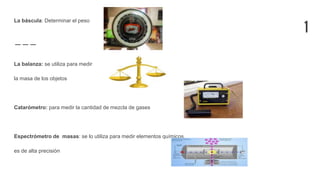 1
La báscula: Determinar el peso
La balanza: se utiliza para medir
la masa de los objetos
Catarómetro: para medir la cantidad de mezcla de gases
Espectrómetro de masas: se lo utiliza para medir elementos químicos,
es de alta precisión
 