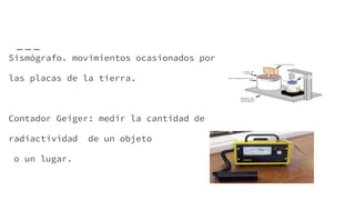 Sismógrafo. movimientos ocasionados por
las placas de la tierra.
Contador Geiger: medir la cantidad de
radiactividad de un objeto
o un lugar.
 