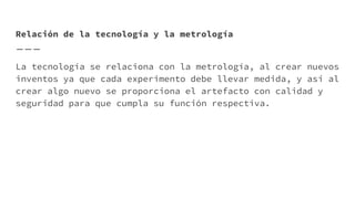 Relación de la tecnología y la metrología
La tecnología se relaciona con la metrología, al crear nuevos
inventos ya que cada experimento debe llevar medida, y así al
crear algo nuevo se proporciona el artefacto con calidad y
seguridad para que cumpla su función respectiva.
 