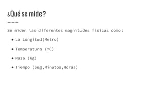 ¿Qué se mide?
Se miden las diferentes magnitudes físicas como:
● La Longitud(Metro)
● Temperatura (ºC)
● Masa (Kg)
● Tiempo (Seg,Minutos,Horas)
 