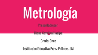 Metrología
Presentado por:
Diana Carolina Hualpa
Grado: Once
Institucion Educativa Pérez Pallares. J.M
 