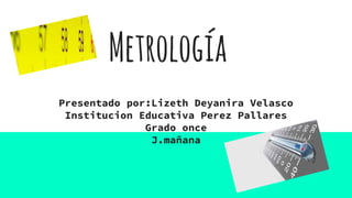 Metrología
Presentado por:Lizeth Deyanira Velasco
Institucion Educativa Perez Pallares
Grado once
J.mañana
 