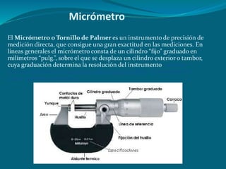 Micrómetro
El Micrómetro o Tornillo de Palmer es un instrumento de precisión de
medición directa, que consigue una gran exactitud en las mediciones. En
líneas generales el micrómetro consta de un cilindro “fijo” graduado en
milímetros “pulg.”, sobre el que se desplaza un cilindro exterior o tambor,
cuya graduación determina la resolución del instrumento. permite
efectuar medidas con mayor exactitud que el calibre. (normalmente
hasta 1 centésima de mm).
 