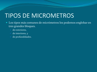 TIPOS DE MICROMETROS
 Los tipos más comunes de micrómetros los podemos englobar en
tres grandes bloques.
 de exteriores,
 de interiores, y
 de profundidades.
 